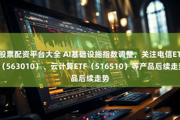 股票配资平台大全 AI基础设施指数调整，关注电信ETF（563010）、云计算ETF（516510）等产品后续走势