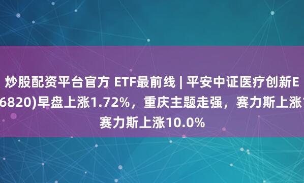 炒股配资平台官方 ETF最前线 | 平安中证医疗创新ETF(516820)早盘上涨1.72%,重庆主题走强,赛力斯上涨10.0%
