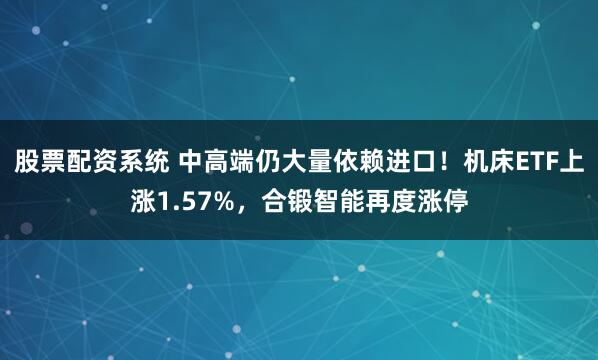 股票配资系统 中高端仍大量依赖进口!机床ETF上涨1.57%,合锻智能再度涨停