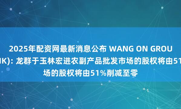 2025年配资网最新消息公布 WANG ON GROUP(01222.HK): 龙群于玉林宏进农副产品批发市场的股权将由51%削减至零