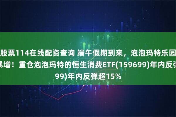 股票114在线配资查询 端午假期到来，泡泡玛特乐园人流量暴增！重仓泡泡玛特的恒生消费ETF(159699)年内反弹超15%