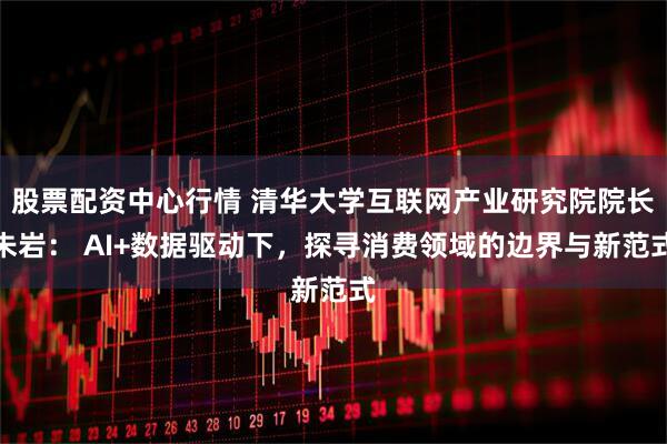 股票配资中心行情 清华大学互联网产业研究院院长朱岩: AI+数据驱动下,探寻消费领域的边界与新范式