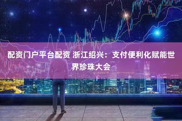 配资门户平台配资 浙江绍兴：支付便利化赋能世界珍珠大会