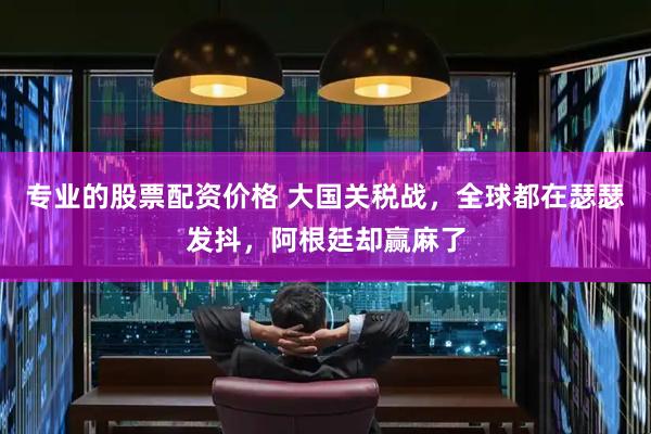 专业的股票配资价格 大国关税战,全球都在瑟瑟发抖,阿根廷却赢麻了