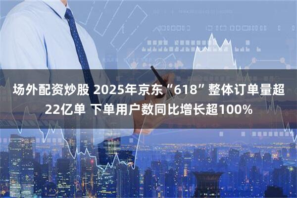 场外配资炒股 2025年京东“618”整体订单量超22亿单 下单用户数同比增长超100%
