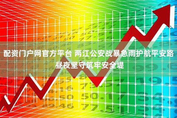 配资门户网官方平台 两江公安战暴急雨护航平安路 昼夜坚守筑牢安全堤