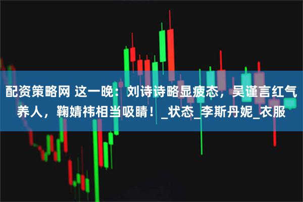 配资策略网 这一晚：刘诗诗略显疲态，吴谨言红气养人，鞠婧祎相当吸睛！_状态_李斯丹妮_衣服