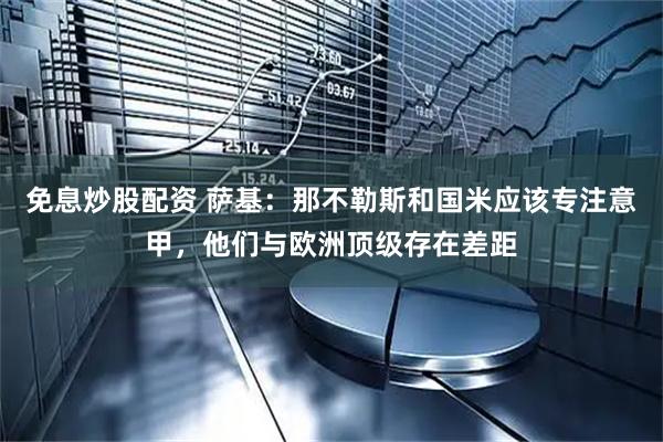 免息炒股配资 萨基:那不勒斯和国米应该专注意甲,他们与欧洲顶级存在差距