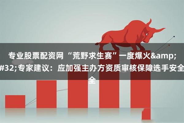 专业股票配资网 “荒野求生赛”一度爆火 专家建议：应加强主办方资质审核保障选手安全